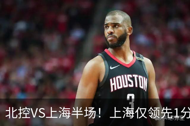 北控VS上海半场!上海仅领先1分,麦基成隐患,杨鸣直言卫冕难!